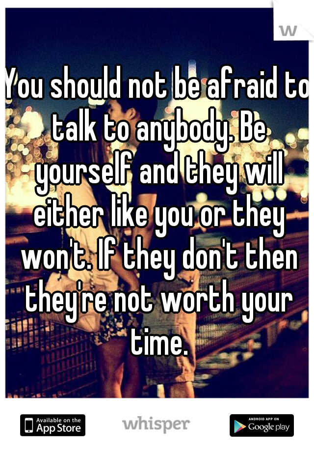 You should not be afraid to talk to anybody. Be yourself and they will either like you or they won't. If they don't then they're not worth your time.