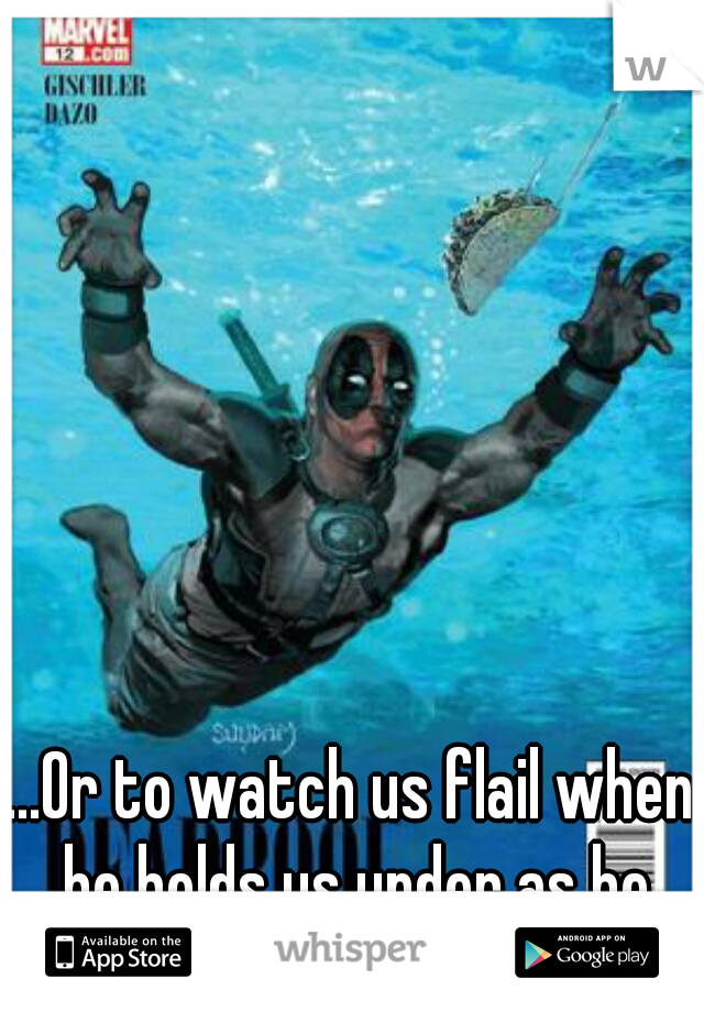 ...Or to watch us flail when he holds us under as he drowns us.