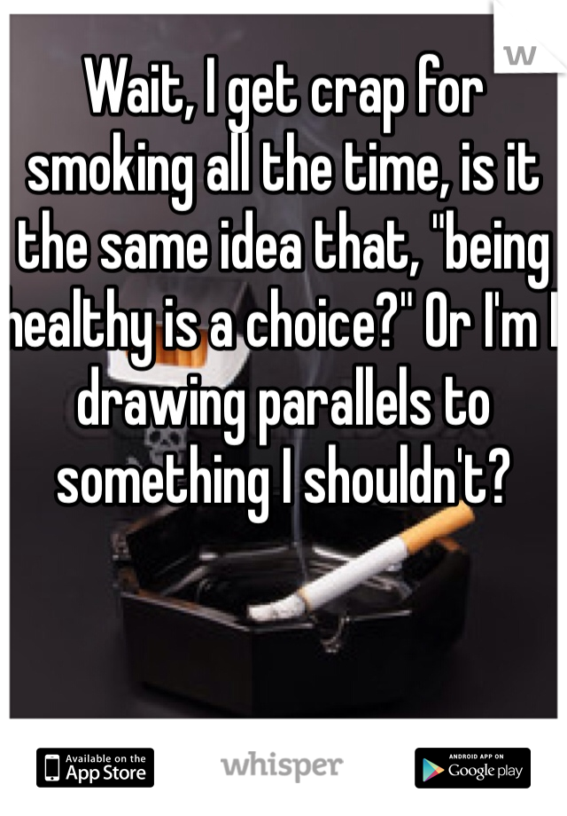 Wait, I get crap for smoking all the time, is it the same idea that, "being healthy is a choice?" Or I'm I drawing parallels to something I shouldn't?