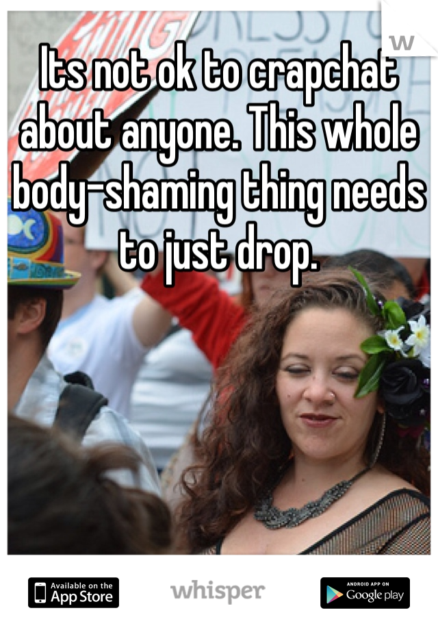 Its not ok to crapchat about anyone. This whole body-shaming thing needs to just drop. 