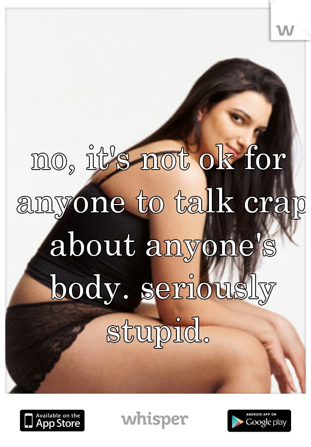 no, it's not ok for anyone to talk crap about anyone's body. seriously stupid. 