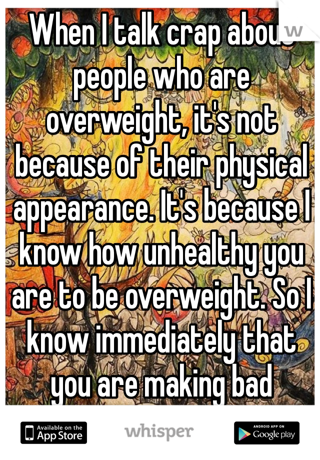 When I talk crap about people who are overweight, it's not because of their physical appearance. It's because I know how unhealthy you are to be overweight. So I know immediately that you are making bad decisions in life