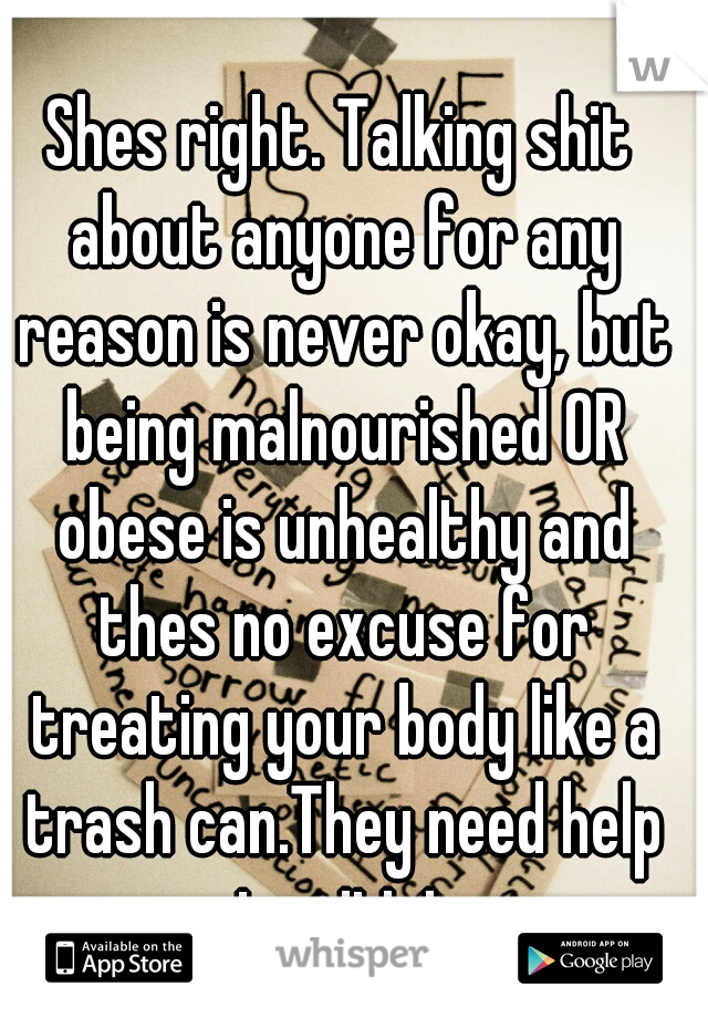 Shes right. Talking shit about anyone for any reason is never okay, but being malnourished OR obese is unhealthy and thes no excuse for treating your body like a trash can.They need help not criticism