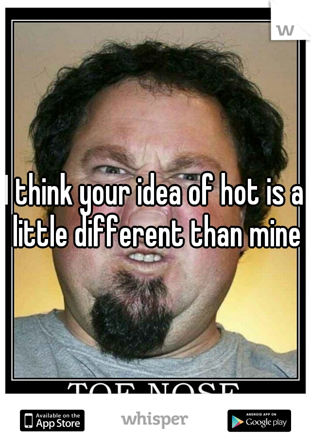 I think your idea of hot is a little different than mine