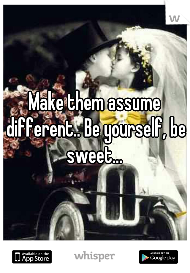 Make them assume different.. Be yourself, be sweet... 