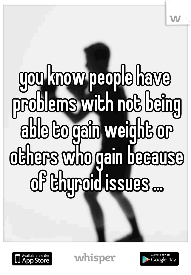 you know people have problems with not being able to gain weight or others who gain because of thyroid issues ...