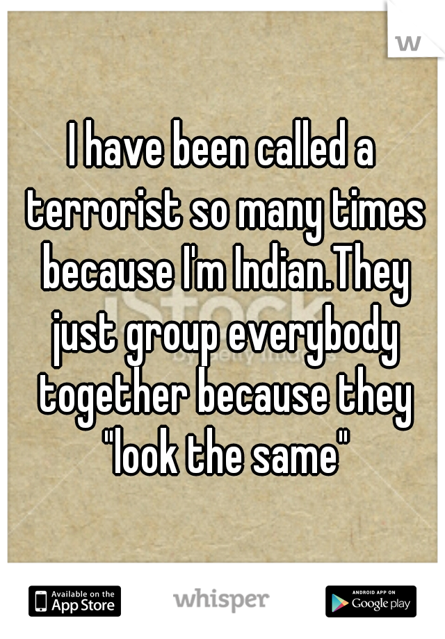 I have been called a terrorist so many times because I'm Indian.They just group everybody together because they "look the same"