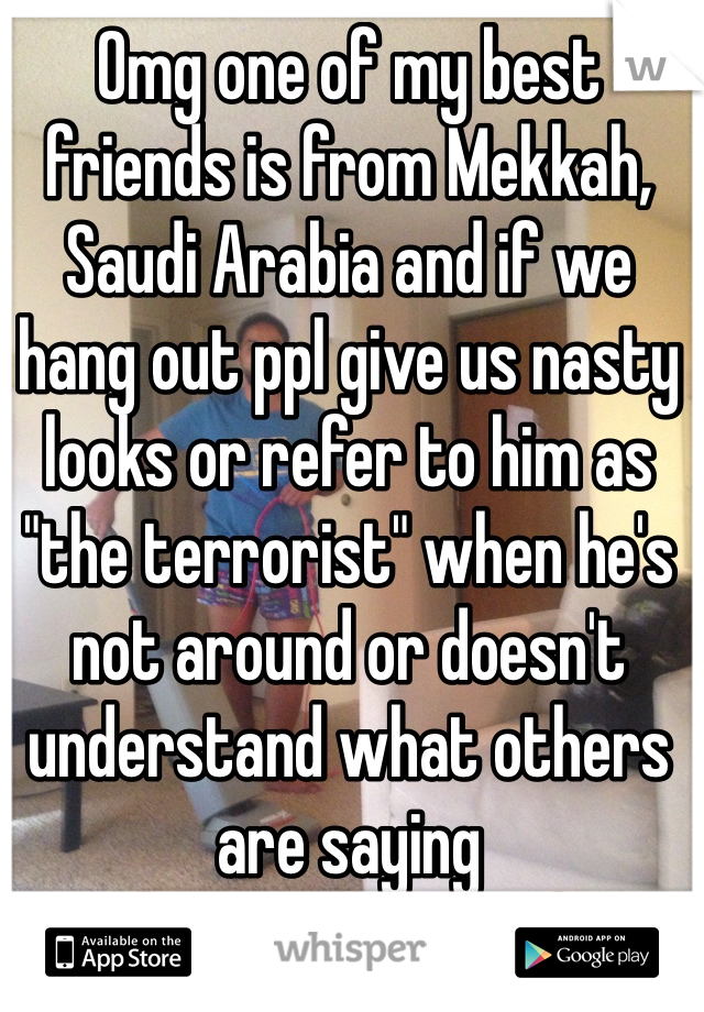 Omg one of my best friends is from Mekkah, Saudi Arabia and if we hang out ppl give us nasty looks or refer to him as "the terrorist" when he's not around or doesn't understand what others are saying 
😡 Disgusting!! 😡