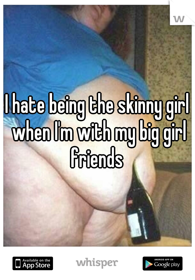I hate being the skinny girl when I'm with my big girl friends 