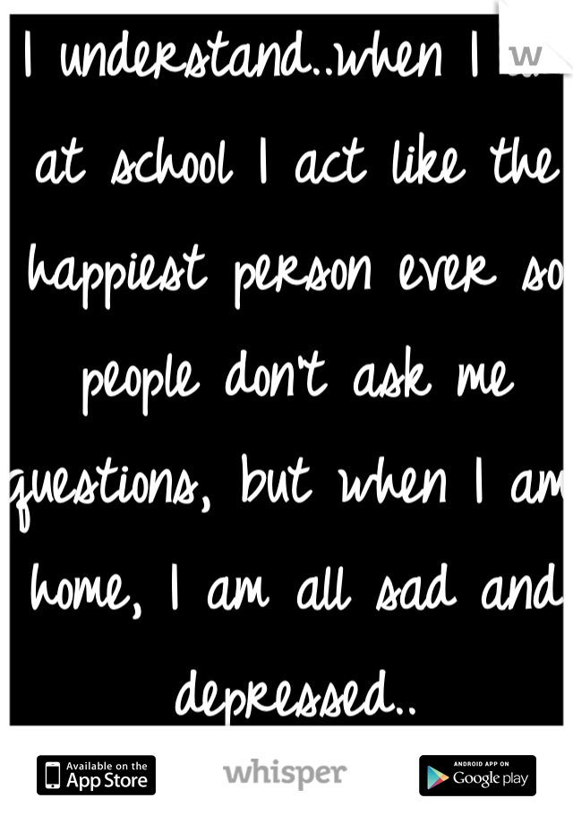 I understand..when I am at school I act like the happiest person ever so people don't ask me questions, but when I am home, I am all sad and depressed..
