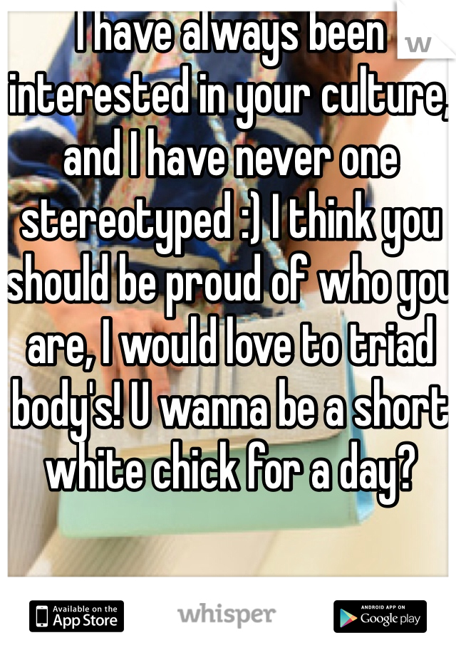 I have always been interested in your culture, and I have never one stereotyped :) I think you should be proud of who you are, I would love to triad body's! U wanna be a short white chick for a day?  