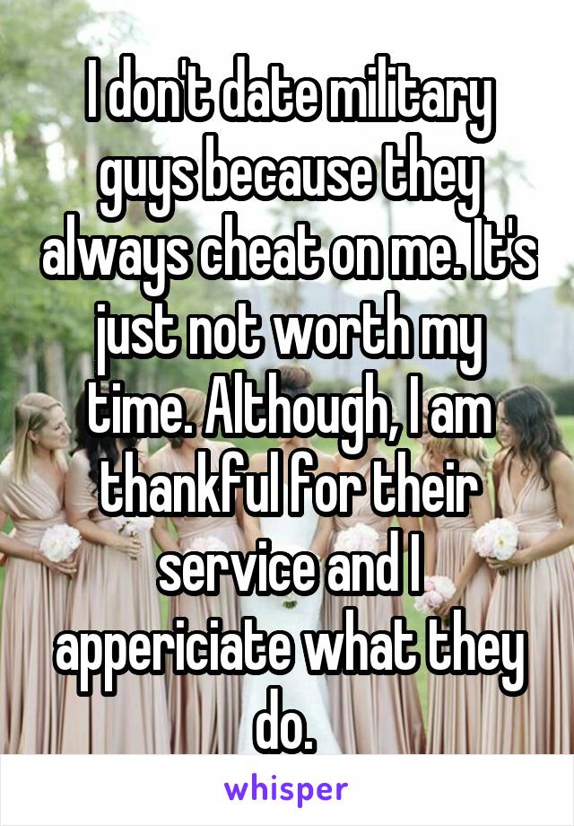 I don't date military guys because they always cheat on me. It's just not worth my time. Although, I am thankful for their service and I appericiate what they do. 