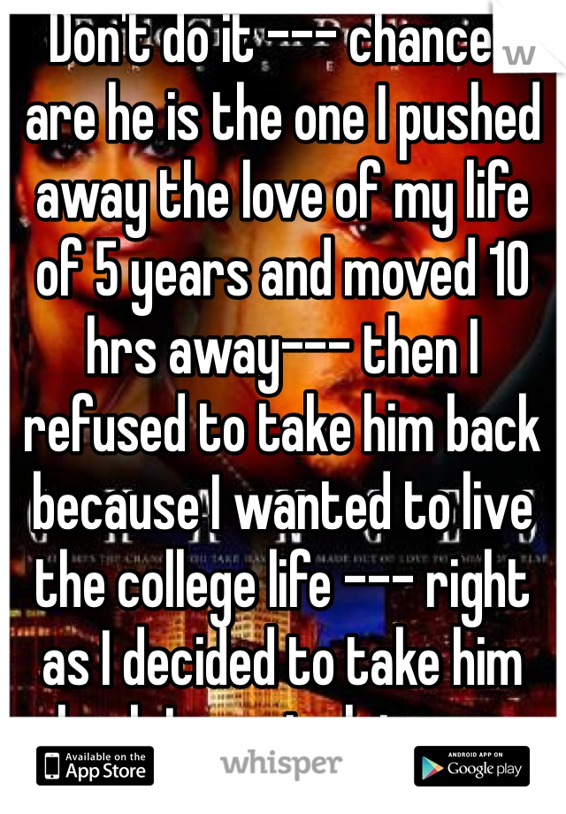 Don't do it --- chances are he is the one I pushed away the love of my life of 5 years and moved 10 hrs away--- then I refused to take him back because I wanted to live the college life --- right as I decided to take him back I was to late --- 