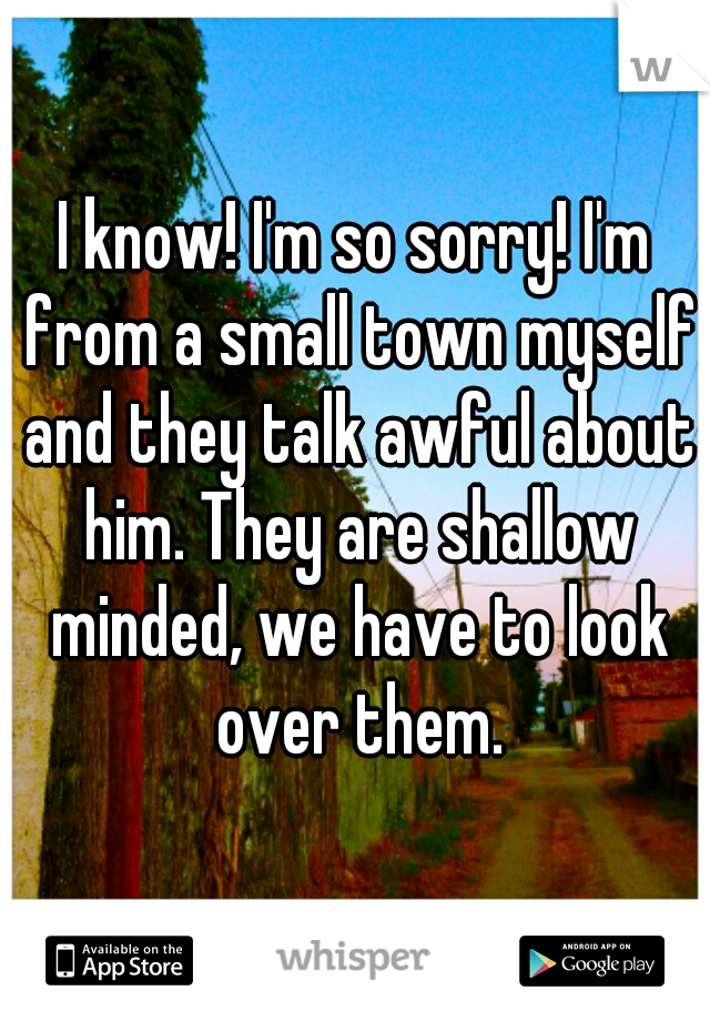 I know! I'm so sorry! I'm from a small town myself and they talk awful about him. They are shallow minded, we have to look over them.