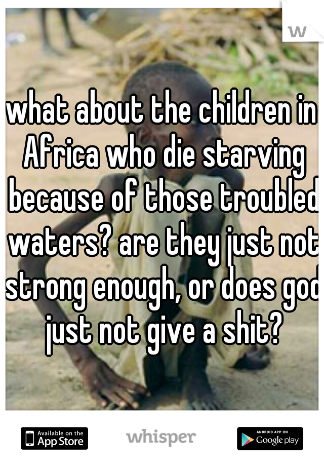 what about the children in Africa who die starving because of those troubled waters? are they just not strong enough, or does god just not give a shit?