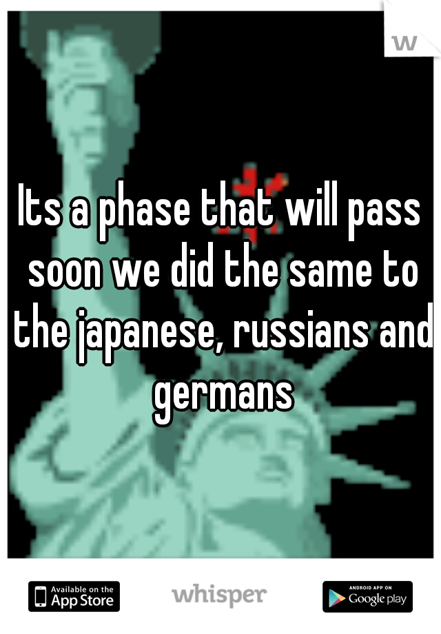 Its a phase that will pass soon we did the same to the japanese, russians and germans