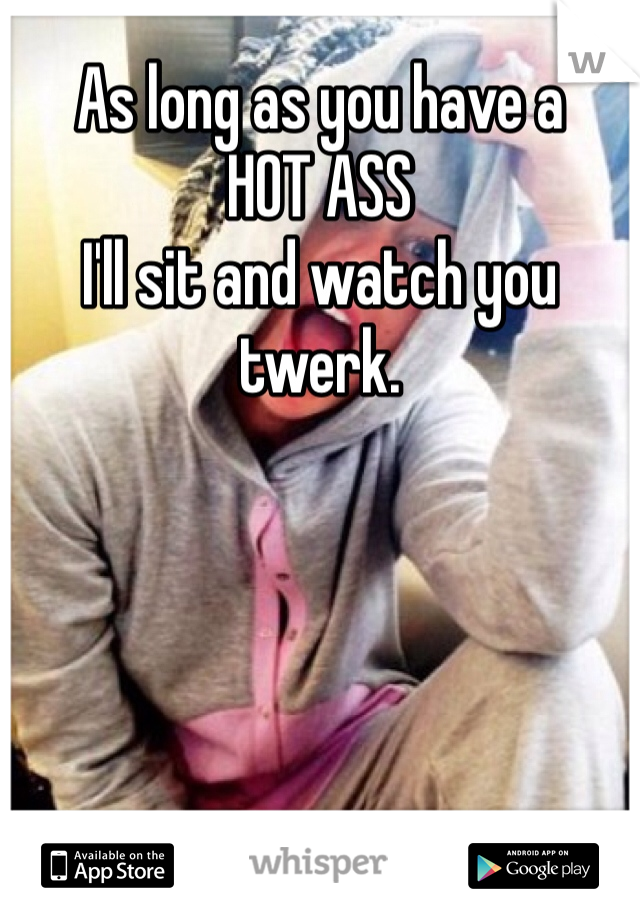 As long as you have a
HOT ASS
I'll sit and watch you twerk.