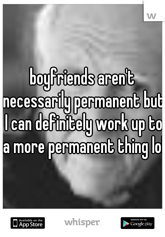 boyfriends aren't necessarily permanent but I can definitely work up to a more permanent thing lol