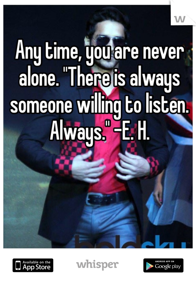 Any time, you are never alone. "There is always someone willing to listen. Always." -E. H.