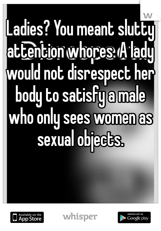 Ladies? You meant slutty attention whores. A lady would not disrespect her body to satisfy a male who only sees women as sexual objects. 