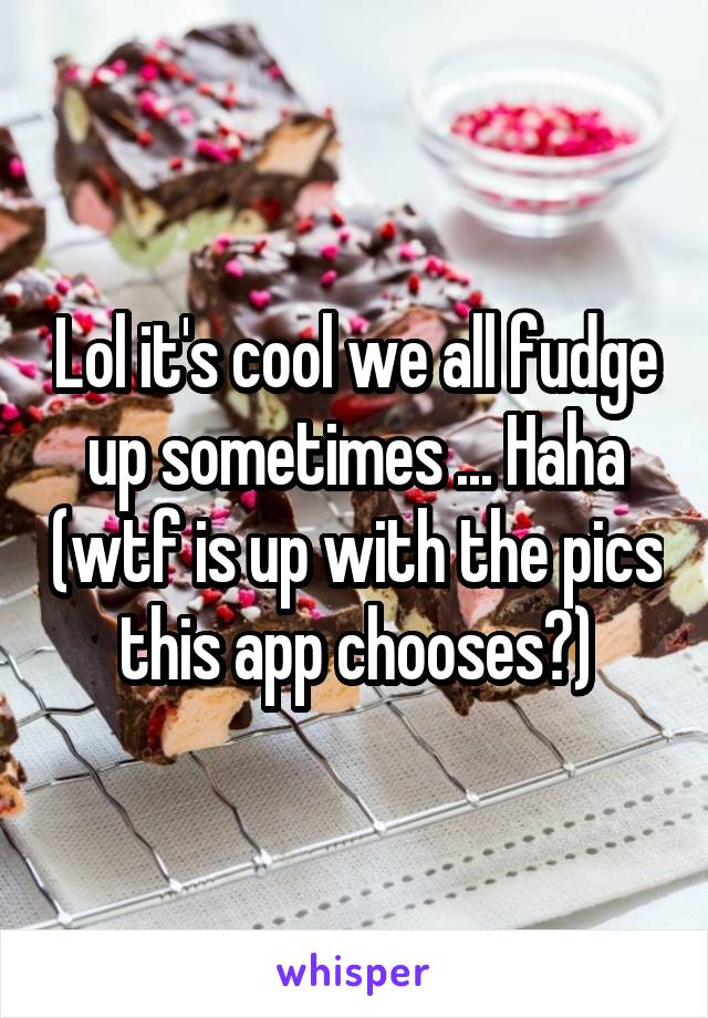 Lol it's cool we all fudge up sometimes ... Haha (wtf is up with the pics this app chooses?)