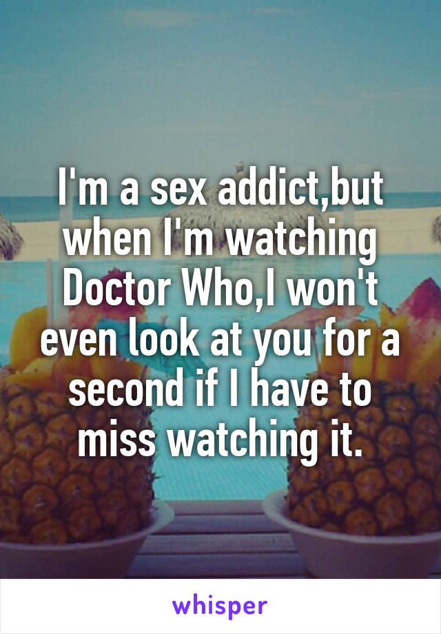 I'm a sex addict,but when I'm watching Doctor Who,I won't even look at you for a second if I have to miss watching it.