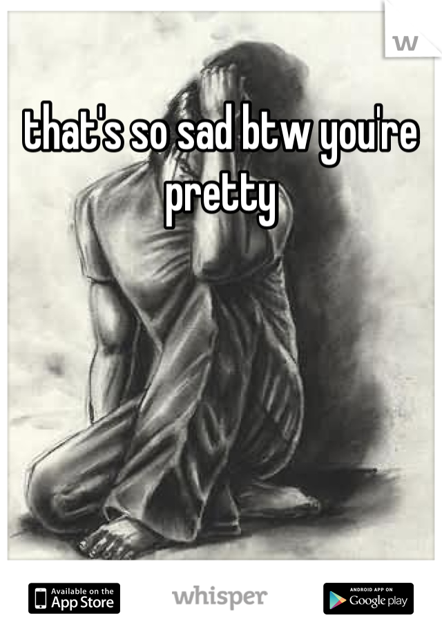 that's so sad btw you're pretty