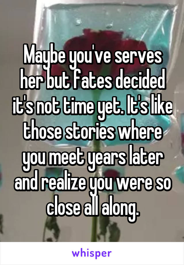 Maybe you've serves her but fates decided it's not time yet. It's like those stories where you meet years later and realize you were so close all along.