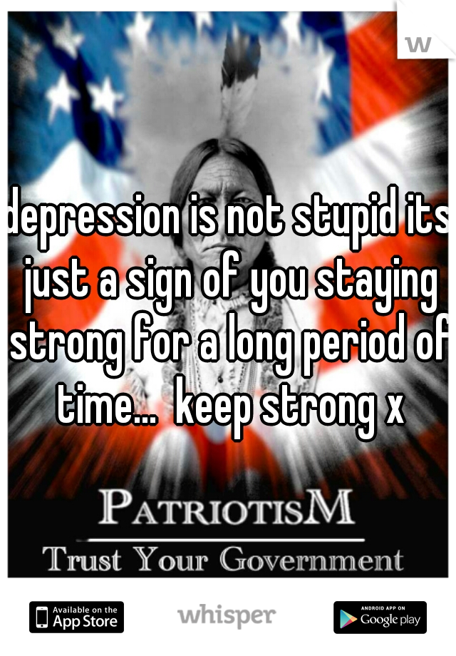 depression is not stupid its just a sign of you staying strong for a long period of time...  keep strong x