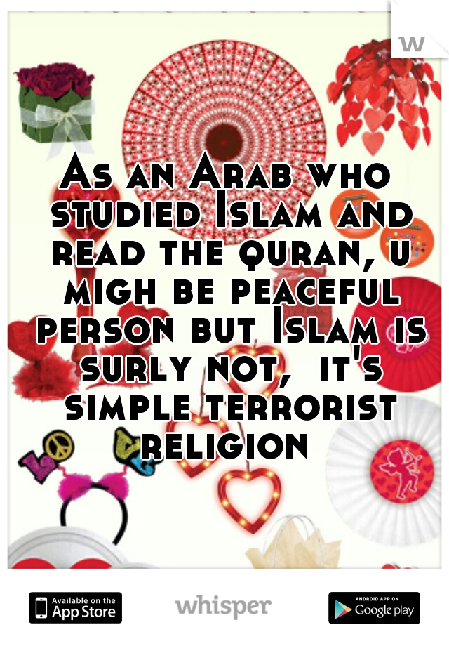 As an Arab who studied Islam and read the quran, u migh be peaceful person but Islam is surly not,  it's simple terrorist religion 