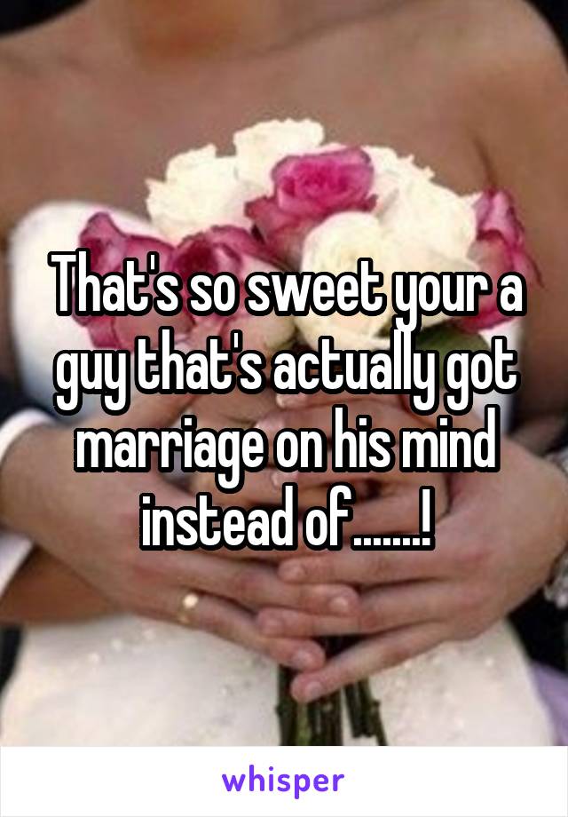 That's so sweet your a guy that's actually got marriage on his mind instead of.......!