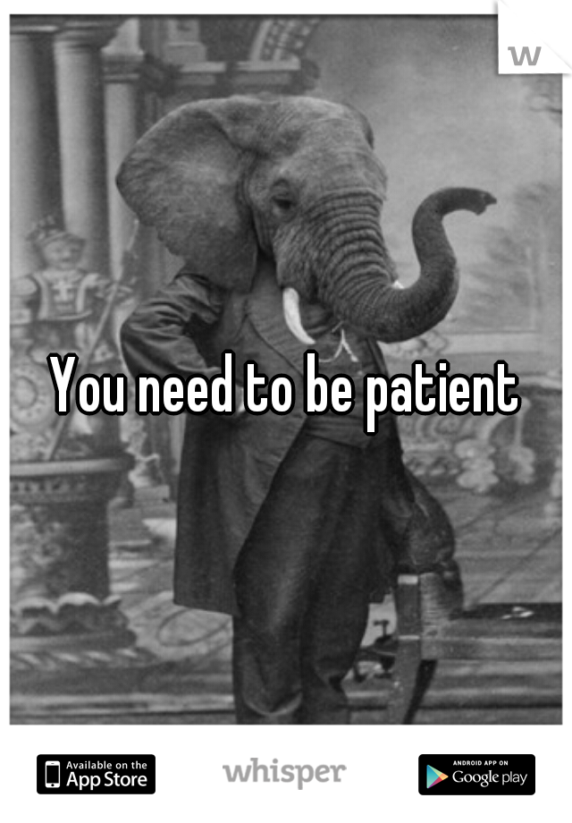 You need to be patient
