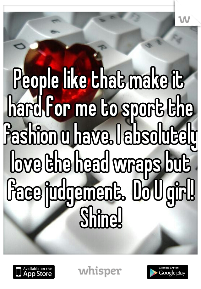 People like that make it hard for me to sport the fashion u have. I absolutely love the head wraps but face judgement.  Do U girl! Shine!