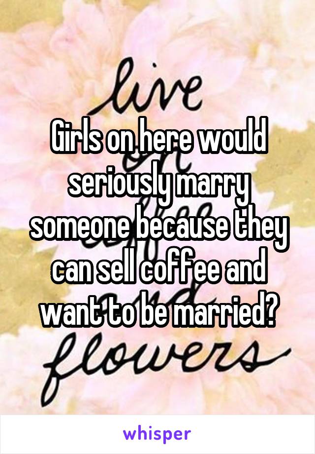 Girls on here would seriously marry someone because they can sell coffee and want to be married?