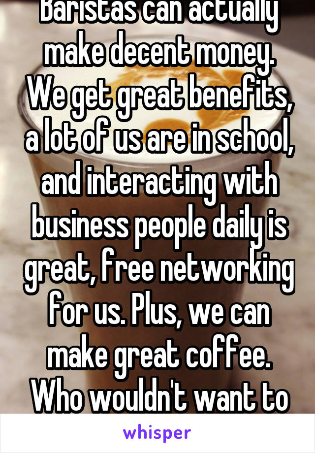 Baristas can actually make decent money. We get great benefits, a lot of us are in school, and interacting with business people daily is great, free networking for us. Plus, we can make great coffee. Who wouldn't want to marry a barista? 