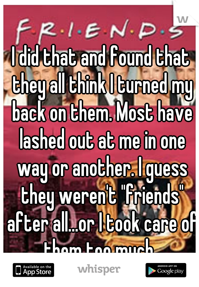 I did that and found that they all think I turned my back on them. Most have lashed out at me in one way or another. I guess they weren't "friends" after all...or I took care of them too much. 