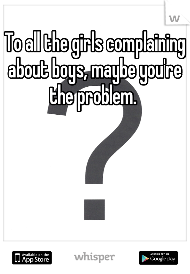 To all the girls complaining about boys, maybe you're the problem. 