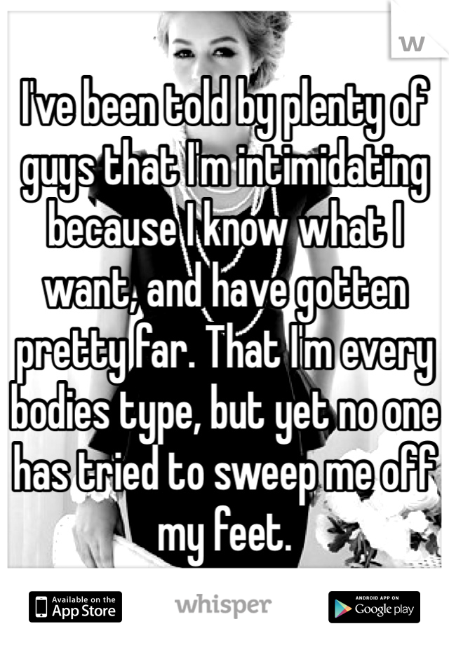 I've been told by plenty of guys that I'm intimidating because I know what I want, and have gotten pretty far. That I'm every bodies type, but yet no one has tried to sweep me off my feet. 