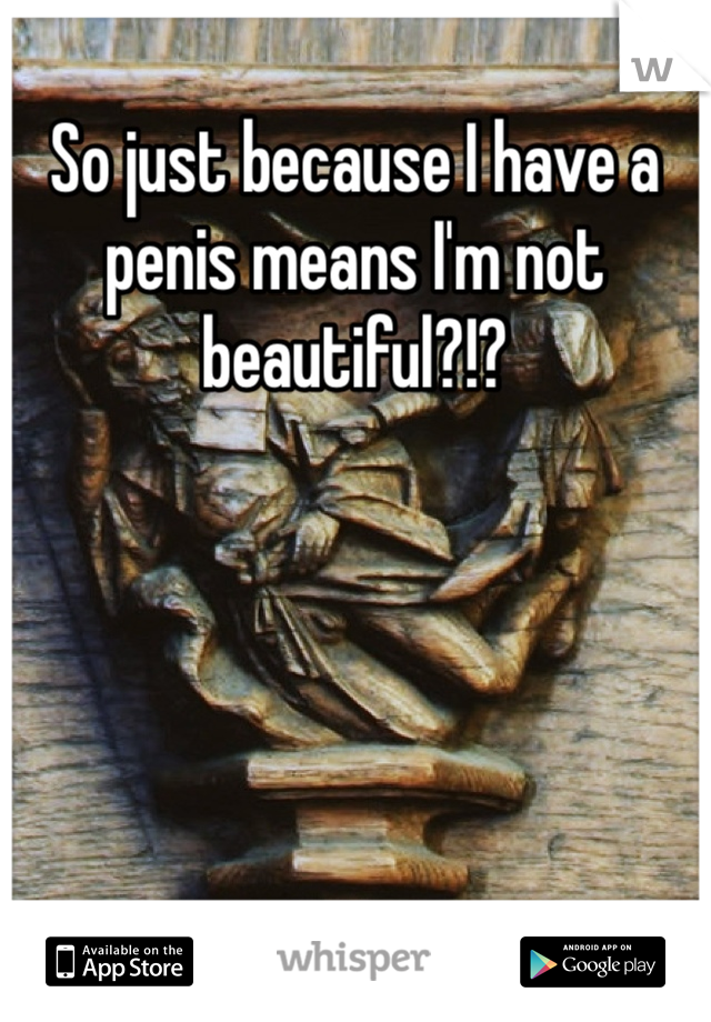 So just because I have a penis means I'm not beautiful?!? 