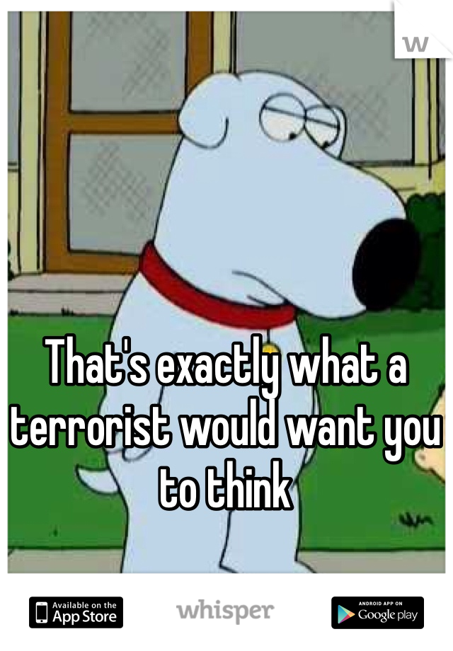 That's exactly what a terrorist would want you to think