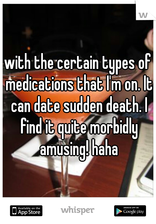 with the certain types of medications that I'm on. It can date sudden death. I find it quite morbidly amusing! haha