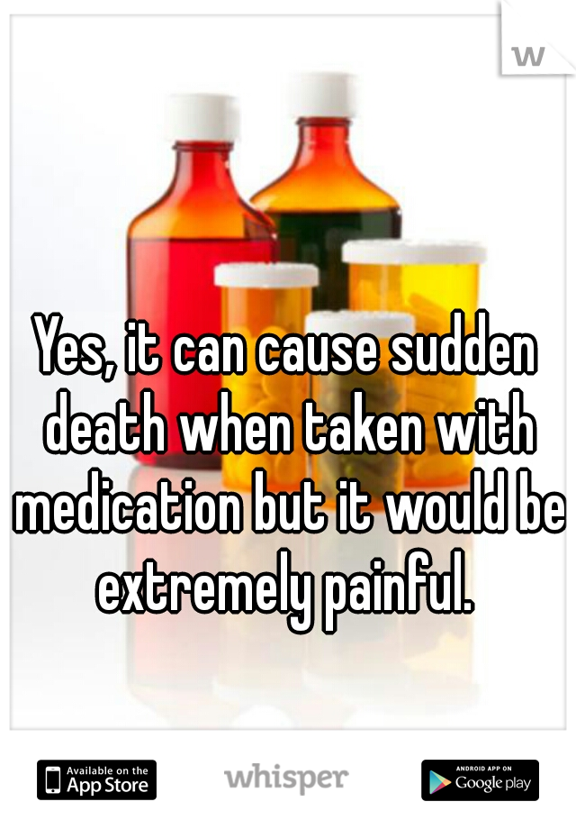 Yes, it can cause sudden death when taken with medication but it would be extremely painful. 