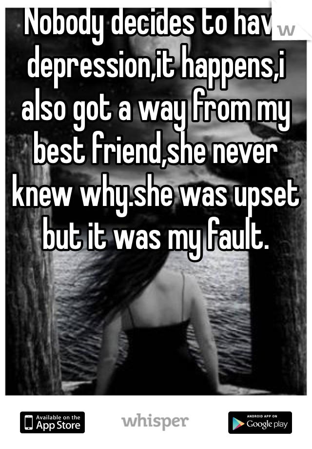 Nobody decides to have depression,it happens,i also got a way from my best friend,she never knew why.she was upset but it was my fault.