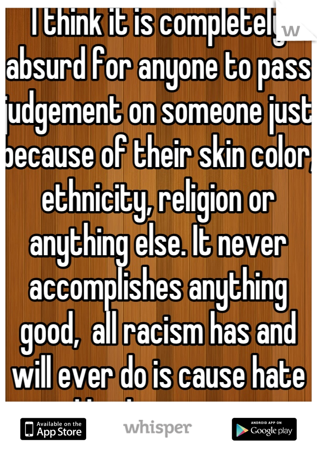 I think it is completely absurd for anyone to pass judgement on someone just because of their skin color, ethnicity, religion or anything else. It never accomplishes anything good,  all racism has and will ever do is cause hate and hinder progress.