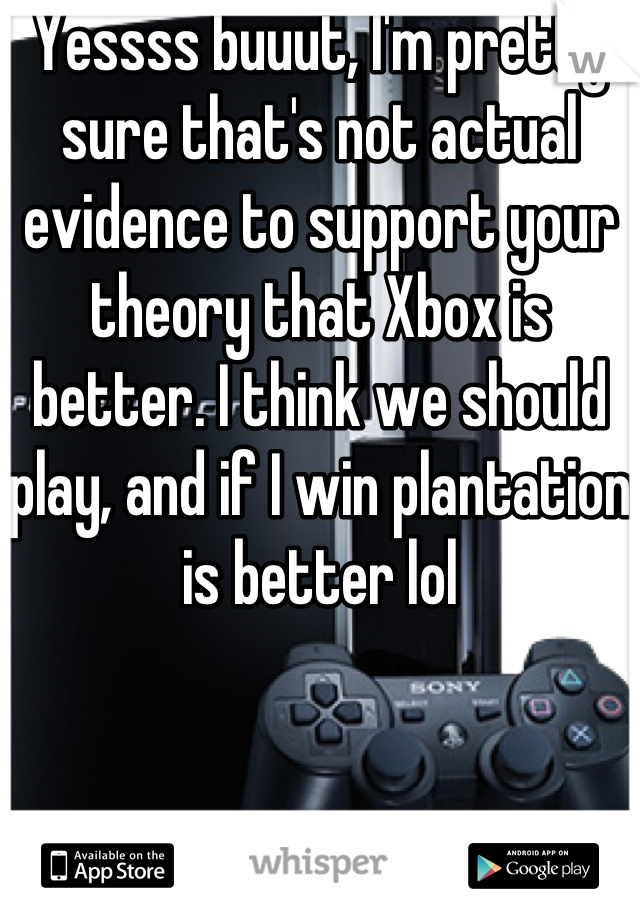 Yessss buuut, I'm pretty sure that's not actual evidence to support your theory that Xbox is better. I think we should play, and if I win plantation is better lol