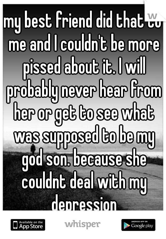 my best friend did that to me and I couldn't be more pissed about it. I will probably never hear from her or get to see what was supposed to be my god son. because she couldnt deal with my depression