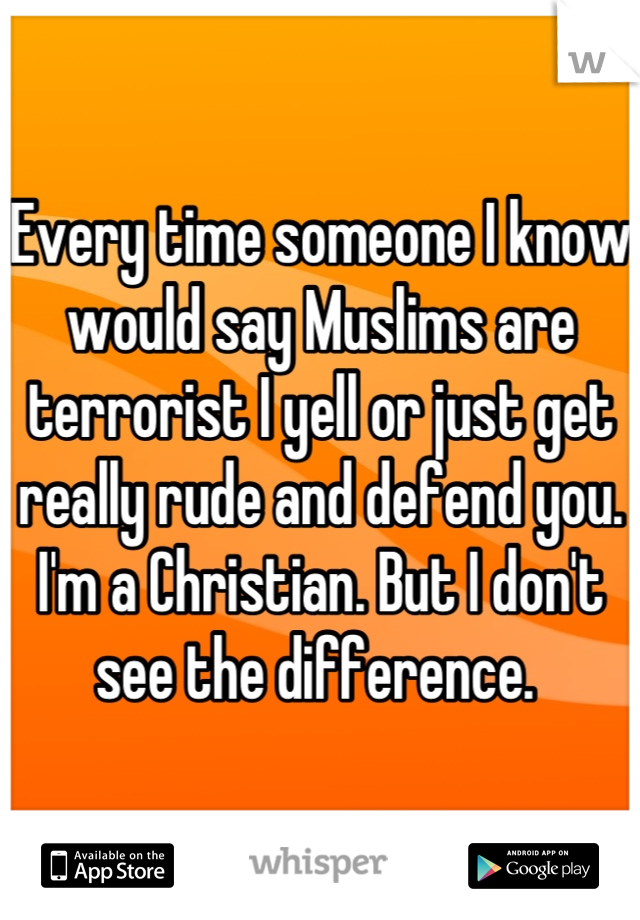 Every time someone I know would say Muslims are terrorist I yell or just get really rude and defend you. 
I'm a Christian. But I don't see the difference. 