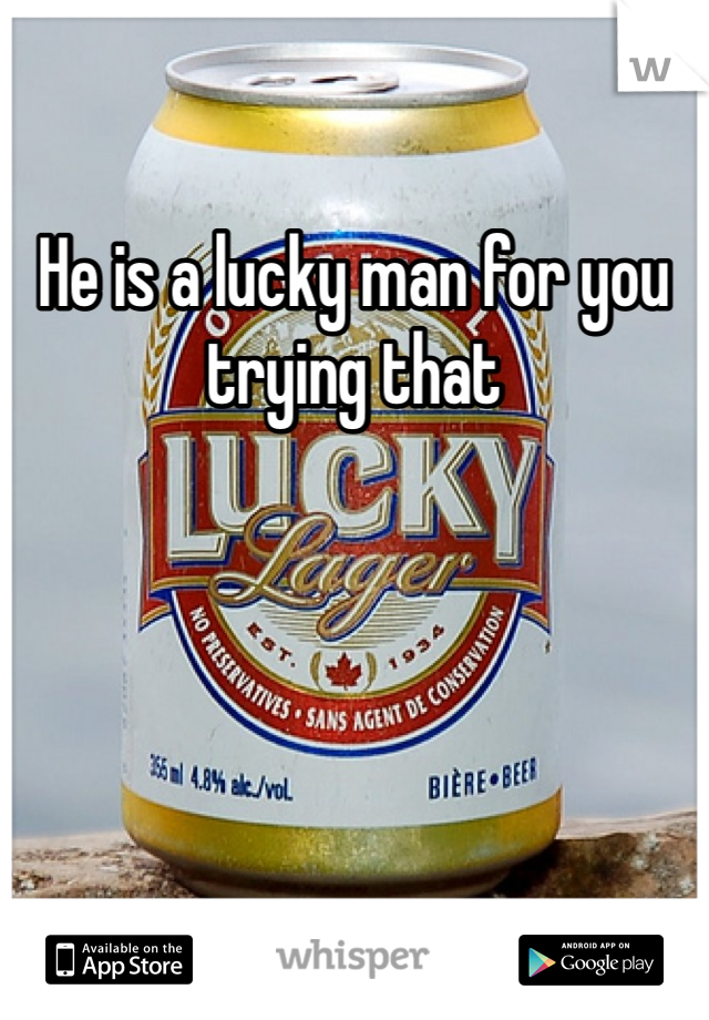 He is a lucky man for you trying that