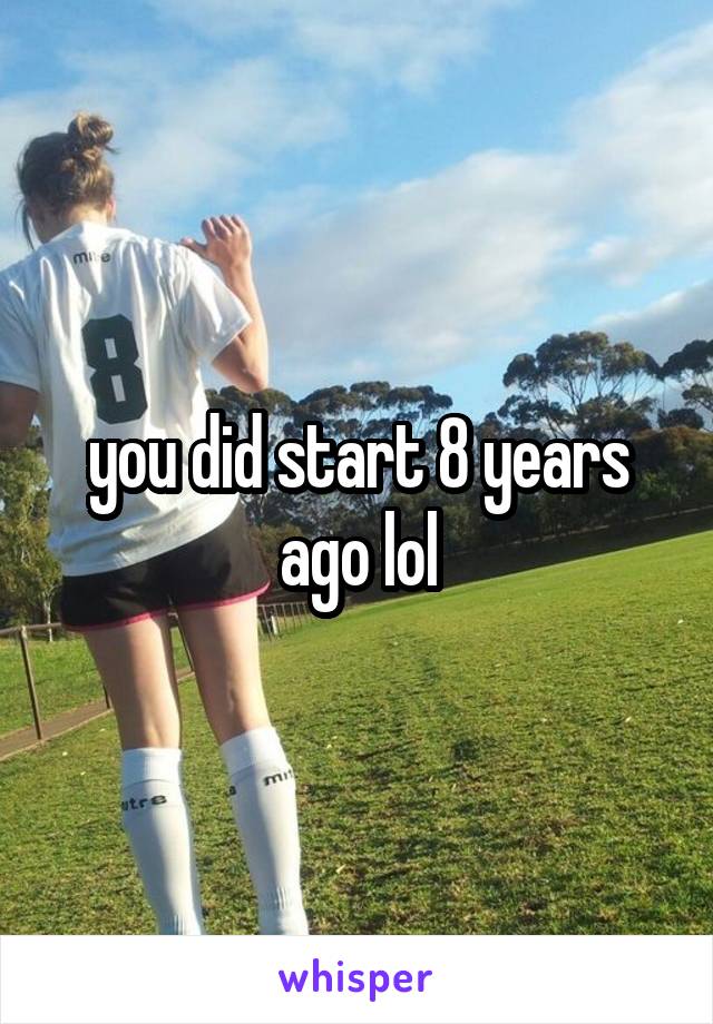 you did start 8 years ago lol