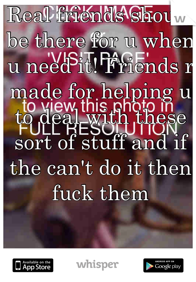 Real friends should be there for u when u need it! Friends r made for helping u to deal with these sort of stuff and if the can't do it then fuck them